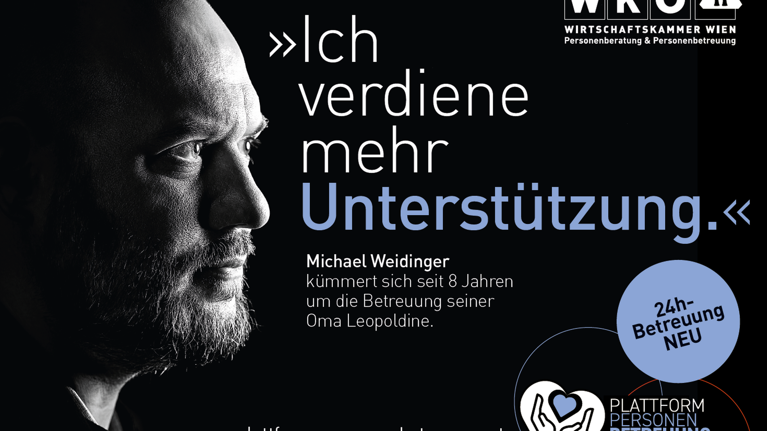 Sujet mit schwarzem Untergrund, in der linken ist der Ausschnitt des Gesichtes einer Person zu sehen. Im Sujet steht Ich verdiene mehr Unterstützung Michael Weidinger kümmert sich seit 8 Jahren um die Betreuung seiner Oma Leopoldine. In der rechten oberen Ecke ist das Logo der Wirtschaftskammer Wien Personenberatung und Personenbetreuung. Rechts unten ist ein violetter Kreis mit den Worten 24 Stunden Betreuung neu und das Symbol eines weißen Herzes, in dem Hände und ein violettes Herz sind, daneben steht Plattform Personen Betreuung und daneben die Mailadresse plattform-personenbetreuung.at