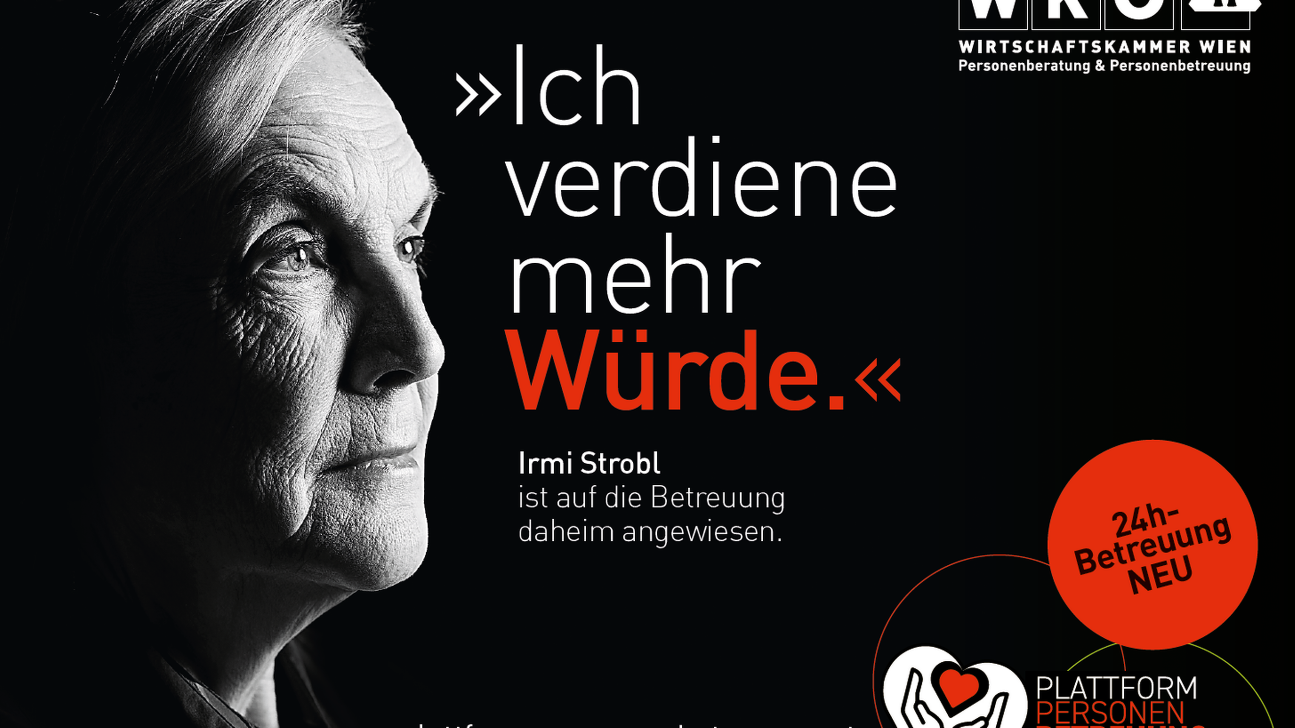 Sujet mit schwarzem Untergrund, in der linken ist der Ausschnitt des Gesichtes einer Person zu sehen. Im Sujet steht Ich verdiene mehr Würde Irmi Strobl ist auf Betreuung daheim angewiesen. In der rechten oberen Ecke ist das Logo der Wirtschaftskammer Wien Personenberatung und Personenbetreuung. Rechts unten ist ein roter Kreis mit den Worten 24 Stunden Betreuung neu und das Symbol eines weißen Herzes, in dem Hände und ein rotes Herz sind, daneben steht Plattform Personen Betreuung und daneben die Mailadresse plattform-personenbetreuung.at