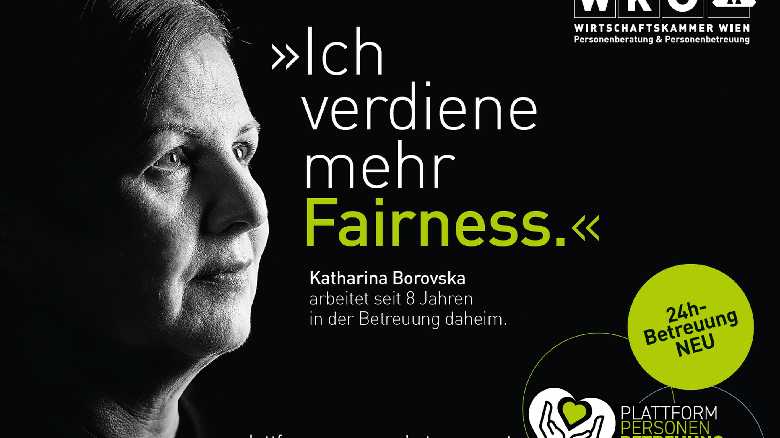 Sujet mit schwarzem Untergrund, in der linken ist der Ausschnitt des Gesichtes einer Person zu sehen. Im Sujet steht Ich verdiene mehr Fairness Katharina Borovska arbeitetet seit 8 Jahren in der Beratung daheim. In der rechten oberen Ecke ist das Logo der Wirtschaftskammer Wien Personenberatung und Personenbetreuung. Rechts unten ist ein grüner Kreis mit den Worten 24 Stunden Betreuung neu und das Symbol eines weißen Herzes, in dem Hände und ein grünes Herz sind, daneben steht Plattform Personen Betreuung und daneben die Mailadresse plattform-personenbetreuung.at